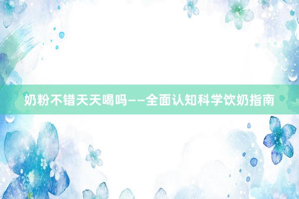 奶粉不错天天喝吗——全面认知科学饮奶指南