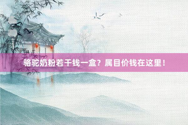 骆驼奶粉若干钱一盒？属目价钱在这里！