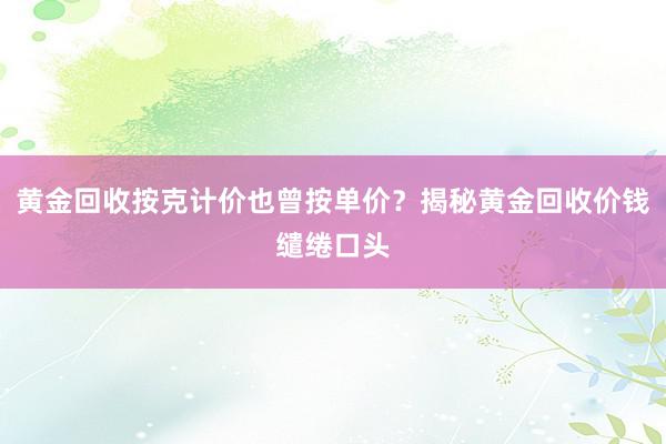 黄金回收按克计价也曾按单价？揭秘黄金回收价钱缱绻口头