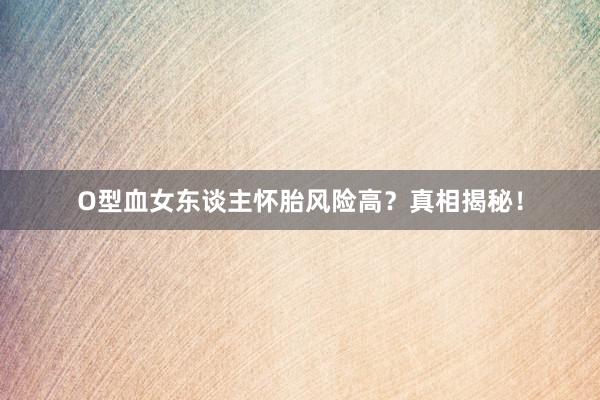 O型血女东谈主怀胎风险高？真相揭秘！