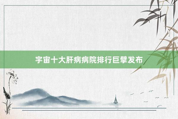 宇宙十大肝病病院排行巨擘发布